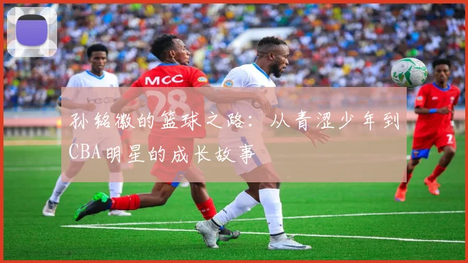 孙铭徽的篮球之路：从青涩少年到CBA明星的成长故事