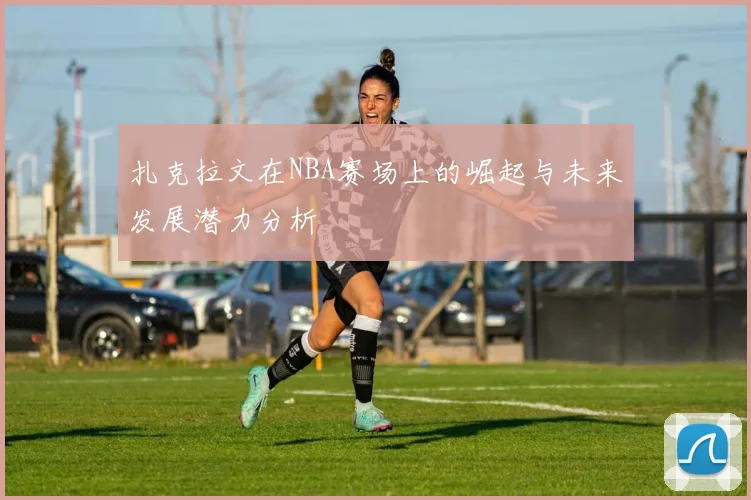 扎克拉文在NBA赛场上的崛起与未来发展潜力分析