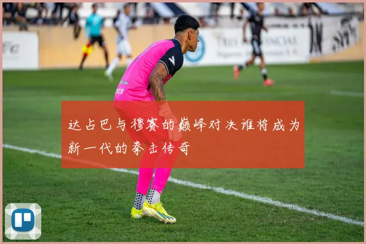 达占巴与穆赛的巅峰对决谁将成为新一代的拳击传奇